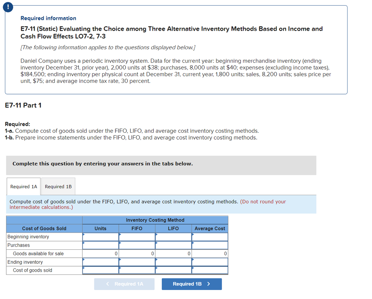 !
Required information
E7-11 (Static) Evaluating the Choice among Three Alternative Inventory Methods Based on Income and
Cash Flow Effects LO7-2, 7-3
[The following information applies to the questions displayed below.]
Daniel Company uses a periodic inventory system. Data for the current year: beginning merchandise inventory (ending
inventory December 31, prior year), 2,000 units at $38; purchases, 8,000 units at $40; expenses (excluding income taxes),
$184,500; ending inventory per physical count at December 31, current year, 1,800 units; sales, 8,200 units; sales price per
unit, $75; and average income tax rate, 30 percent.
E7-11 Part 1
Required:
1-a. Compute cost of goods sold under the FIFO, LIFO, and average cost inventory costing methods.
1-b. Prepare income statements under the FIFO, LIFO, and average cost inventory costing methods.
Complete this question by entering your answers in the tabs below.
Required 1A Required 1B
Compute cost of goods sold under the FIFO, LIFO, and average cost inventory costing methods. (Do not round your
intermediate calculations.)
Cost of Goods Sold
Beginning inventory
Purchases
Goods available for sale
Ending inventory
Cost of goods sold
Units
0
Inventory Costing Method
FIFO
LIFO
< Required 1A
0
0
Average Cost
Required 1B >
0