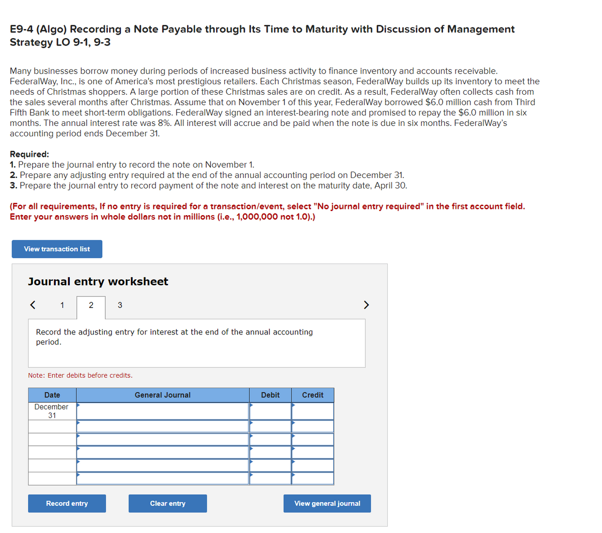 E9-4 (Algo) Recording a Note Payable through Its Time to Maturity with Discussion of Management
Strategy LO 9-1, 9-3
Many businesses borrow money during periods of increased business activity to finance inventory and accounts receivable.
FederalWay, Inc., is one of America's most prestigious retailers. Each Christmas season, FederalWay builds up its inventory to meet the
needs of Christmas shoppers. A large portion of these Christmas sales are on credit. As a result, FederalWay often collects cash from
the sales several months after Christmas. Assume that on November 1 of this year, FederalWay borrowed $6.0 million cash from Third
Fifth Bank to meet short-term obligations. FederalWay signed an interest-bearing note and promised to repay the $6.0 million in six
months. The annual interest rate was 8%. All interest will accrue and be paid when the note is due in six months. Federal Way's
accounting period ends December 31.
Required:
1. Prepare the journal entry to record the note on November 1.
2. Prepare any adjusting entry required at the end of the annual accounting period on December 31.
3. Prepare the journal entry to record payment of the note and interest on the maturity date, April 30.
(For all requirements, If no entry is required for a transaction/event, select "No journal entry required" in the first account field.
Enter your answers in whole dollars not in millions (i.e., 1,000,000 not 1.0).)
View transaction list
Journal entry worksheet
1
2
Record the adjusting entry for interest at the end of the annual accounting
period.
Date
December
31
3
Note: Enter debits before credits.
Record entry
General Journal
Clear entry
Debit
Credit
View general journal
>