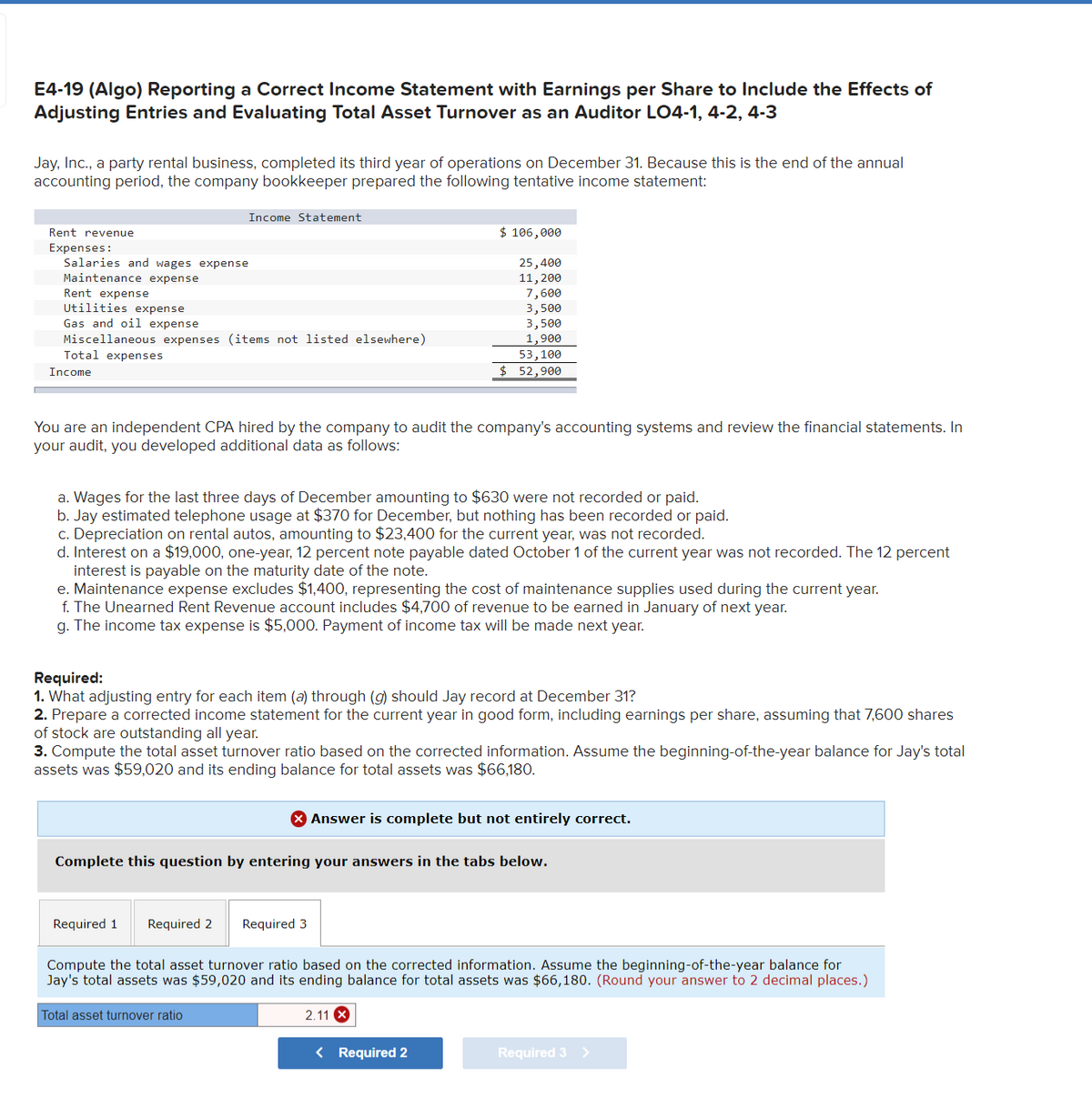 E4-19 (Algo) Reporting a Correct Income Statement with Earnings per Share to Include the Effects of
Adjusting Entries and Evaluating Total Asset Turnover as an Auditor LO4-1, 4-2, 4-3
Jay, Inc., a party rental business, completed its third year of operations on December 31. Because this is the end of the annual
accounting period, the company bookkeeper prepared the following tentative income statement:
Income Statement
Rent revenue
$ 106,000
Expenses:
Salaries and wages expense
25,400
Maintenance expense
11, 200
Rent expense
7,600
Utilities expense
3,500
Gas and oil expense
3,500
Miscellaneous expenses (items not listed elsewhere)
1,900
Total expenses
53,100
Income
$ 52,900
You are an independent CPA hired by the company to audit the company's accounting systems and review the financial statements. In
your audit, you developed additional data as follows:
a. Wages for the last three days of December amounting to $630 were not recorded or paid.
b. Jay estimated telephone usage at $370 for December, but nothing has been recorded or paid.
c. Depreciation on rental autos, amounting to $23,400 for the current year, was not recorded.
d. Interest on a $19,000, one-year, 12 percent note payable dated October 1 of the current year was not recorded. The 12 percent
interest is payable on the maturity date of the note.
e. Maintenance expense excludes $1,400, representing the cost of maintenance supplies used during the current year.
f. The Unearned Rent Revenue account includes $4,700 of revenue to be earned in January of next year.
g. The income tax expense is $5,000. Payment of income tax will be made next year.
Required:
1.
adjusting entry for each item (a) through (g) should Jay record at December 31?
2. Prepare a corrected income statement for the current year in good form, including earnings per share, assuming that 7,600 shares
of stock are outstanding all year.
3. Compute the total asset turnover ratio based on the corrected information. Assume the beginning-of-the-year balance for Jay's total
assets was $59,020 and its ending balance for total assets was $66,180.
X Answer is complete but not entirely correct.
Complete this question by entering your answers in the tabs below.
Required 1 Required 2
Required 3
Compute the total asset turnover ratio based on the corrected information. Assume the beginning-of-the-year balance for
Jay's total assets was $59,020 and its ending balance for total assets was $66,180. (Round your answer to 2 decimal places.)
Total asset turnover ratio
2.11 X
< Required 2
Required 3 >