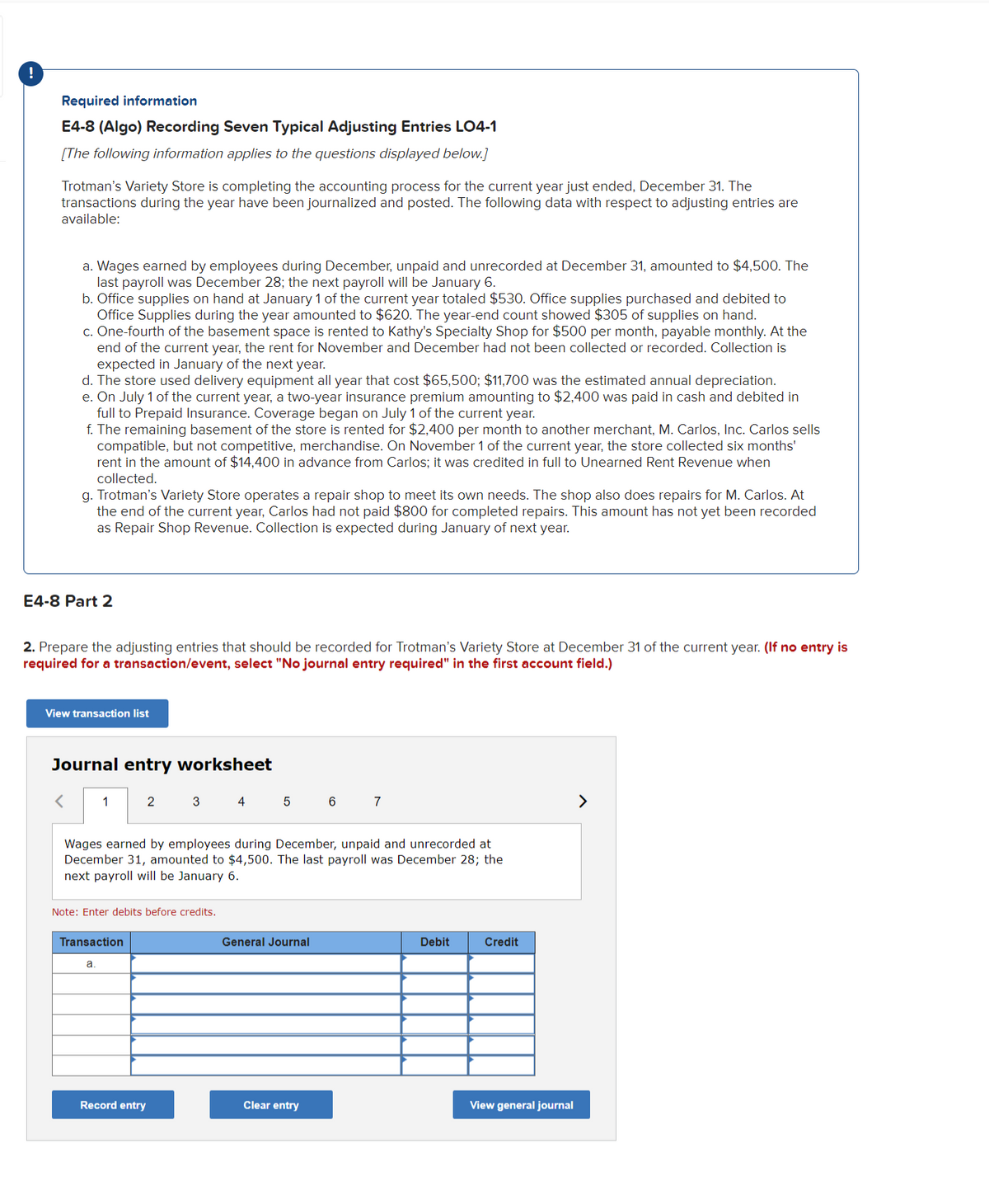 ### Required Information

#### E4-8 (Algo) Recording Seven Typical Adjusting Entries LO4-1

(The following information applies to the questions displayed below.)

Trotman’s Variety Store is completing the accounting process for the current year just ended, December 31. The transactions during the year have been journalized and posted. The following data with respect to adjusting entries are available:

a. Wages earned by employees during December, unpaid and unrecorded at December 31, amounted to $4,500. The last payroll was December 28; the next payroll will be January 6.
b. Office supplies on hand at January 1 of the current year totaled $530. Office supplies purchased and debited to Office Supplies during the year amounted to $620. The year-end count showed $305 of supplies on hand.
c. One-fourth of the basement space is rented to Kathy’s Specialty Shop for $500 per month, payable monthly. At the end of the current year, the rent for November and December had not been collected or recorded. Collection is expected in January of the next year.
d. The store used delivery equipment all year that cost $65,500; $11,700 was the estimated annual depreciation.
e. On July 1 of the current year, a two-year insurance premium amounting to $2,400 was paid in cash and debited in full to Prepaid Insurance. Coverage began on July 1 of the current year.
f. The remaining basement of the store is rented for $2,400 per month to another merchant, M. Carlos, Inc. Carlos sells compatible, but not competitive, merchandise. On November 1 of the current year, the store collected six months’ rent in the amount of $14,400 in advance from Carlos; it was credited in full to Unearned Rent Revenue when collected.
g. Trotman’s Variety Store operates a repair shop to meet its own needs. The shop also does repairs for M. Carlos. At the end of the current year, Carlos had not paid $800 for completed repairs. This amount has not yet been recorded as Repair Shop Revenue. Collection is expected during January of next year.

### E4-8 Part 2

2. Prepare the adjusting entries that should be recorded for Trotman’s Variety Store at December 31 of the current year. (If no entry is required for a transaction/event, select “No journal entry required” in