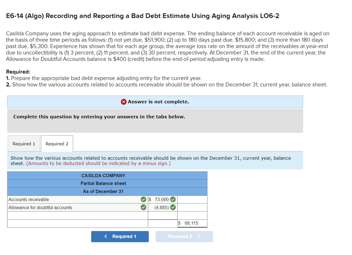 E6-14 (Algo) Recording and Reporting a Bad Debt Estimate Using Aging Analysis LO6-2
Casilda Company uses the aging approach to estimate bad debt expense. The ending balance of each account receivable is aged on
the basis of three time periods as follows: (1) not yet due, $51,900; (2) up to 180 days past due, $15,800; and (3) more than 180 days
past due, $5,300. Experience has shown that for each age group, the average loss rate on the amount of the receivables at year-end
due to uncollectibility is (1) 3 percent, (2) 11 percent, and (3) 30 percent, respectively. At December 31, the end of the current year, the
Allowance for Doubtful Accounts balance is $400 (credit) before the end-of-period adjusting entry is made.
Required:
1. Prepare the appropriate bad debt expense adjusting entry for the current year.
2. Show how the various accounts related to accounts receivable should be shown on the December 31, current year, balance sheet.
Complete this question by entering your answers in the tabs below.
Required 1 Required 2
X Answer is not complete.
Show how the various accounts related to accounts receivable should be shown on the December 31, current year, balance
sheet. (Amounts to be deducted should be indicated by a minus sign.)
Accounts receivable
Allowance for doubtful accounts
CASILDA COMPANY
Partial Balance sheet
As of December 31
< Required 1
$ 73,000✔
(4,885)✔
$ 68,115
Required 2 >