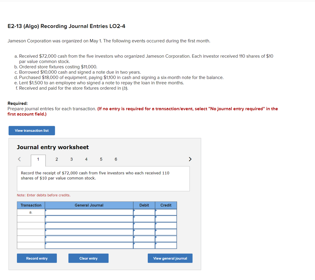 ### E2-13 (Algo) Recording Journal Entries LO2-4

Jameson Corporation was organized on May 1. The following events occurred during the first month:

a. Received $72,000 cash from the five investors who organized Jameson Corporation. Each investor received 110 shares of $10 par value common stock.
b. Ordered store fixtures costing $11,000.
c. Borrowed $10,000 cash and signed a note due in two years.
d. Purchased $18,000 of equipment, paying $1,100 in cash and signing a six-month note for the balance.
e. Lent $1,500 to an employee who signed a note to repay the loan in three months.
f. Received and paid for the store fixtures ordered in (b).

**Required:**
Prepare journal entries for each transaction. (**If no entry is required for a transaction/event, select "No journal entry required" in the first account field.**)

---

#### Journal Entry Worksheet

**Record the receipt of $72,000 cash from five investors who each received 110 shares of $10 par value common stock.**

(Note: Enter debits before credits.)

| Transaction | General Journal                           | Debit  | Credit   |
|-------------|-------------------------------------------|--------|----------|
| a.          |                                           |        |          |