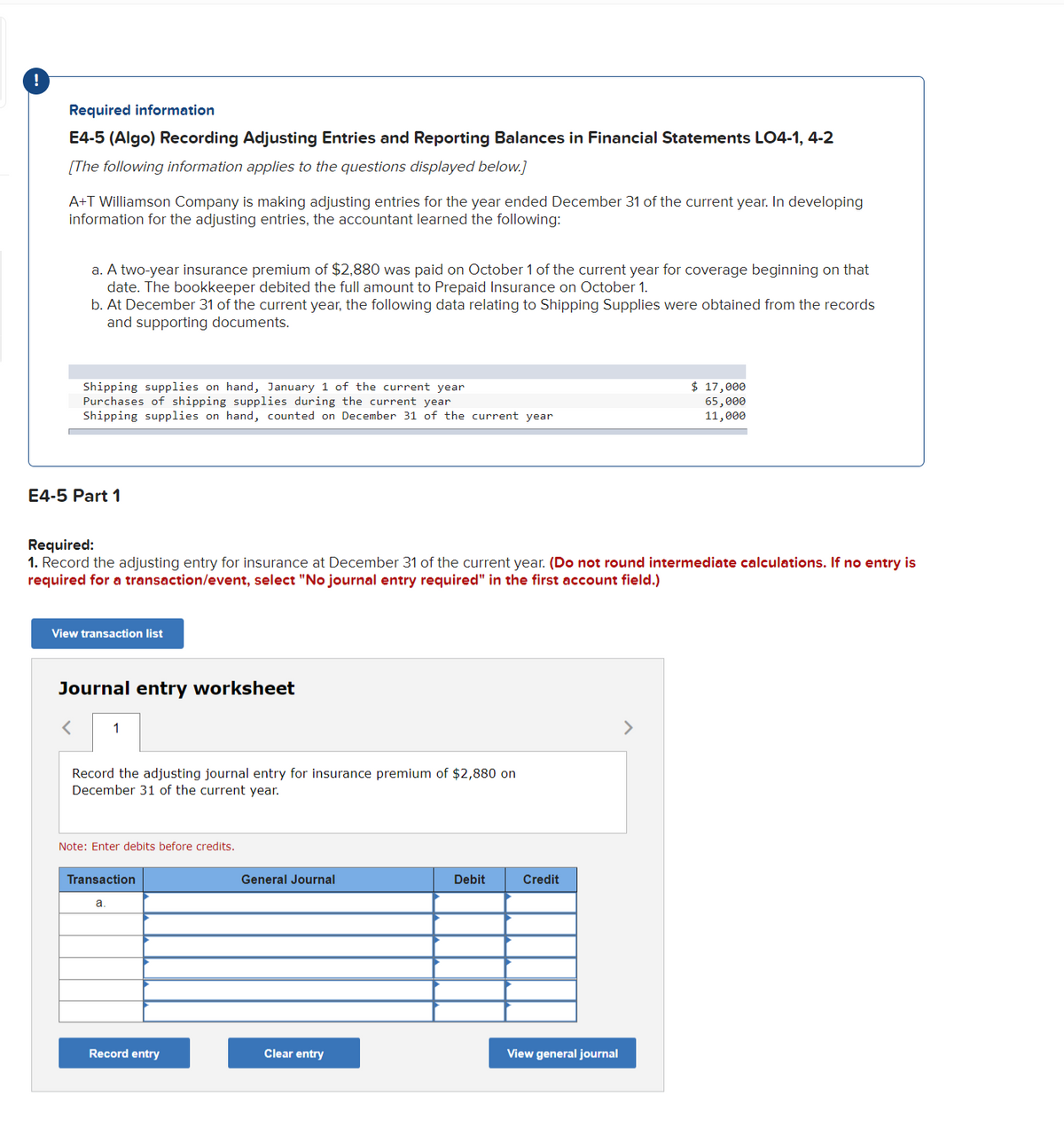 Required information
E4-5 (Algo) Recording Adjusting Entries and Reporting Balances in Financial Statements LO4-1, 4-2
[The following information applies to the questions displayed below.]
A+T Williamson Company is making adjusting entries for the year ended December 31 of the current year. In developing
information for the adjusting entries, the accountant learned the following:
a. A two-year insurance premium of $2,880 was paid on October 1 of the current year for coverage beginning on that
date. The bookkeeper debited the full amount to Prepaid Insurance on October 1.
b. At December 31 of the current year, the following data relating to Shipping Supplies were obtained from the records
and supporting documents.
Shipping supplies on hand, January 1 of the current year
Purchases of shipping supplies during the current year
$ 17,000
65,000
11,000
Shipping supplies on hand, counted on December 31 of the current year
E4-5 Part 1
Required:
1. Record the adjusting entry for insurance at December 31 of the current year. (Do not round intermediate calculations. If no entry is
required for a transaction/event, select "No journal entry required" in the first account field.)
View transaction list
Journal entry worksheet
1
>
Record the adjusting journal entry for insurance premium of $2,880 on
December 31 of the current year.
Note: Enter debits before credits.
General Journal
Debit
Credit
Transaction
a
Clear entry
View general journal
Record entry