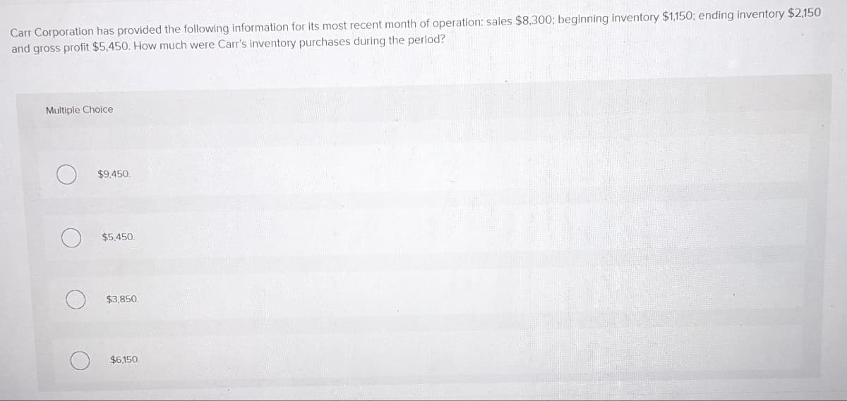 Carr Corporation has provided the following information for its most recent month of operation: sales $8,300; beginning inventory $1,150; ending inventory $2,150
and gross profit $5,450. How much were Carr's inventory purchases during the period?
Multiple Choice
O
$9,450.
$5,450.
$3,850.
$6,150.