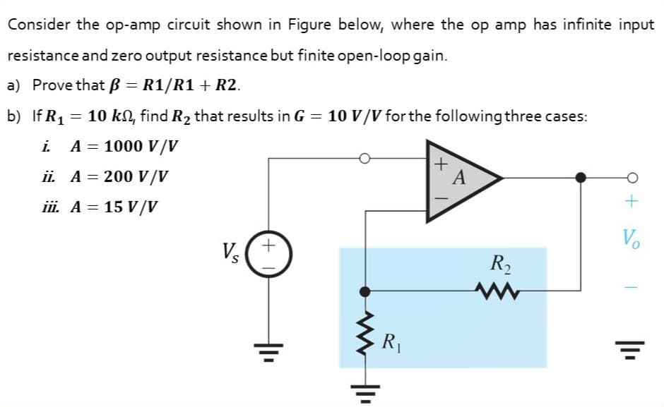 Consider the op-amp circuit shown in Figure below, where the op amp has infinite input
resistance and zero output resistance but finite open-loop gain.
a) Prove that ß = R1/R1 + R2.
b) If R1 = 10 kl, find R2 that results in G = 10 V/V for the following three cases:
i A = 1000 V/V
A
ii. A = 200 V/V
iii. A = 15 V/V
Vo
Vs
R2
R1
+
+,
