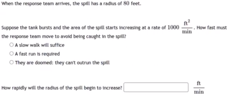 When the response team arrives, the spill has a radius of 80 feet.
Suppose the tank bursts and the area of the spill starts increasing at a rate of 1000
How fast must
min
the response team move to avoid being caught in the spill?
O A slow walk will suffice
O A fast run is required
O They are doomed: they can't outrun the spill
ft
How rapidly will the radius of the spill begin to increase?
min
