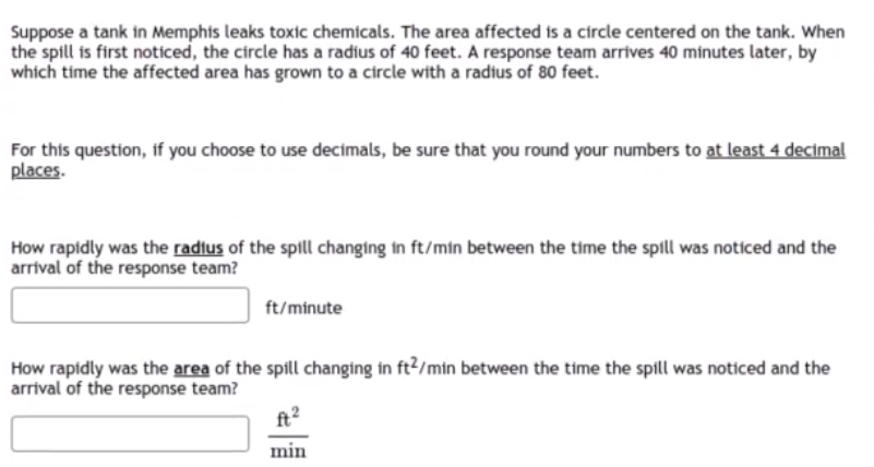 Suppose a tank in Memphis leaks toxic chemicals. The area affected is a circle centered on the tank. When
the spill is first noticed, the circle has a radius of 40 feet. A response team arrives 40 minutes later, by
which time the affected area has grown to a circle with a radius of 80 feet.
For this question, if you choose to use decimals, be sure that you round your numbers to at least 4 decimal
places.
How rapidly was the radius of the spill changing in ft/min between the time the spill was noticed and the
arrival of the response team?
ft/minute
How rapidly was the area of the spill changing in ft?/min between the time the spill was noticed and the
arrival of the response team?
ft2
min
