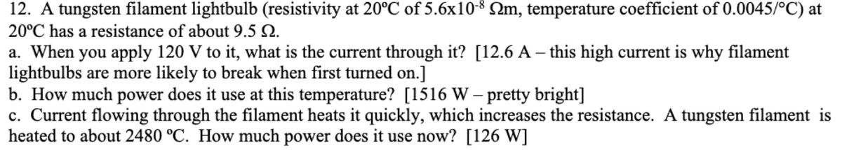 12. A tungsten filament lightbulb (resistivity at 20°C of 5.6x10-8 Qm, temperature coefficient of 0.0045/°C) at
20°C has a resistance of about 9.5 N.
a. When you apply 120 V to it, what is the current through it? [12.6 A – this high current is why filament
lightbulbs are more likely to break when first turned on.]
b. How much power does it use at this temperature? [1516 W – pretty bright]
c. Current flowing through the filament heats it quickly, which increases the resistance. A tungsten filament is
heated to about 2480 °C. How much power does it use now? [126 W]
