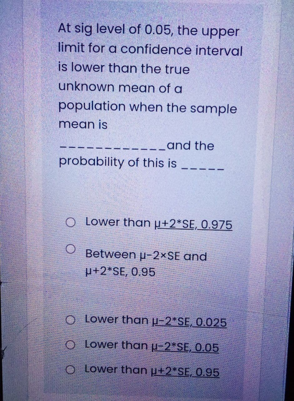 At sig level of 0.05, the upper
limit for a confidence interval
is lower than the true
unknown mean of a
population when the sample
mean is
-__and the
probability of this is
O Lower than µ+2*SE, 0.975
Between p-2×SE and
p+2*SE, 0.95
O Lower than µ-2*SE, 0.025
O Lower than µ-2*SE, 0.05
O Lower than µ+2*SE, 0.95
