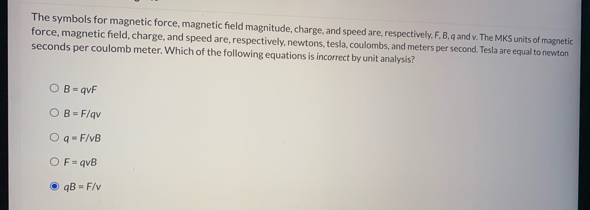 The symbols for magnetic force, magnetic field magnitude, charge, and speed are, respectively, F, B, q and v. The MKS units of magnetic
force, magnetic field, charge, and speed are, respectively, newtons, tesla, coulombs, and meters per second. Tesla are equal to newton
seconds per coulomb meter. Which of the following equations is incorrect by unit analysis?
OB= qvF
OB = F/qv
O q = F/vB
OF= qvB
O qB = F/v
