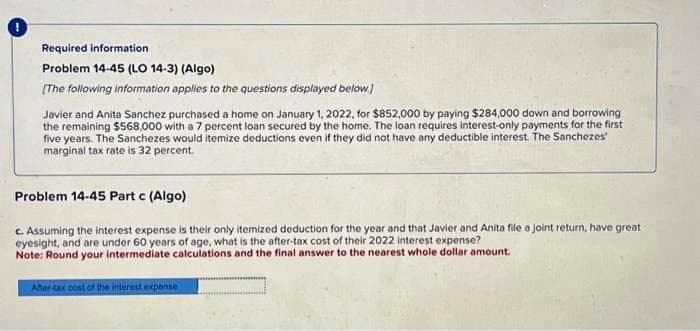 Required information
Problem 14-45 (LO 14-3) (Algo)
[The following information applies to the questions displayed below.)
Javier and Anita Sanchez purchased a home on January 1, 2022, for $852,000 by paying $284,000 down and borrowing
the remaining $568,000 with a 7 percent loan secured by the home. The loan requires interest-only payments for the first
five years. The Sanchezes would itemize deductions even if they did not have any deductible interest. The Sanchezes
marginal tax rate is 32 percent.
Problem 14-45 Part c (Algo)
c. Assuming the interest expense is their only itemized deduction for the year and that Javier and Anita file a joint return, have great
eyesight, and are under 60 years of age, what is the after-tax cost of their 2022 interest expense?
Note: Round your intermediate calculations and the final answer to the nearest whole dollar amount.
After-tax cost of the interest expense