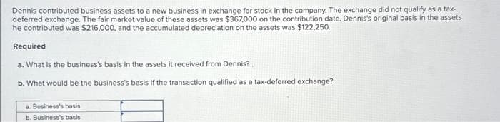 Dennis contributed business assets to a new business in exchange for stock in the company. The exchange did not qualify as a tax-
deferred exchange. The fair market value of these assets was $367,000 on the contribution date. Dennis's original basis in the assets
he contributed was $216,000, and the accumulated depreciation on the assets was $122,250.
Required
a. What is the business's basis in the assets it received from Dennis?
b. What would be the business's basis if the transaction qualified as a tax-deferred exchange?
a. Business's basis
b. Business's basis