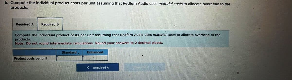 b. Compute the individual product costs per unit assuming that Redfern Audio uses material costs to allocate overhead to the
products.
Required A Required B
Compute the individual product costs per unit assuming that Redfern Audio uses material costs to allocate overhead to the
products.
Note: Do not round intermediate calculations. Round your answers to 2 decimal places.
Product costs per unit
Standard
P
Enhanced
Required A