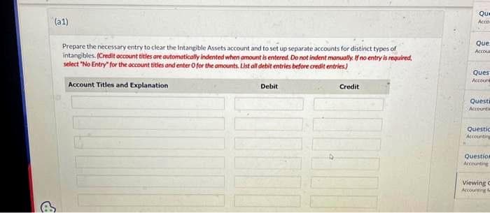 (a1)
Prepare the necessary entry to clear the Intangible Assets account and to set up separate accounts for distinct types of
intangibles. (Credit account titles are automatically indented when amount is entered. Do not indent manually. If no entry is required,
select "No Entry" for the account titles and enter O for the amounts. List all debit entries before credit entries)
Account Titles and Explanation
Debit
Credit
Que
Acco
Que
Accour
Ques
Account
Questi
Accountie
Questic
Accounting
Question
Accounting
Viewing C
Accounting &