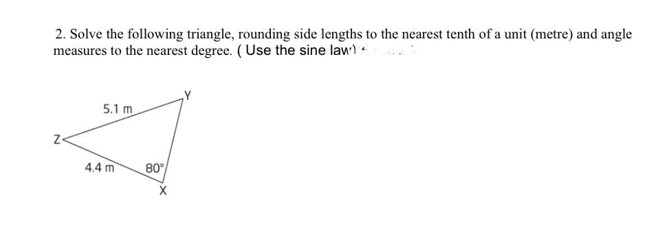 2. Solve the following triangle, rounding side lengths to the nearest tenth of a unit (metre) and angle
measures to the nearest degree. (Use the sine law)'e
,Y
5.1 m
Z-
4.4 m
80°
