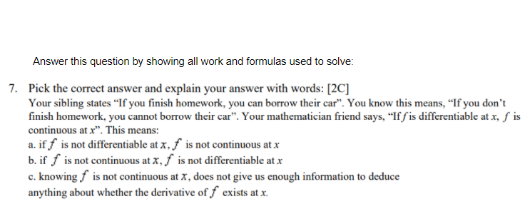 Answer this question by showing all work and formulas used to solve:
7. Pick the correct answer and explain your answer with words: [2C]
Your sibling states “If you finish homework, you can borrow their car". You know this means, "If you don't
finish homework, you cannot borrow their car". Your mathematician friend says, “If f is differentiable at x, f is
continuous at x". This means:
a. if f is not differentiable at x, f is not continuous at x
b. if f is not continuous at x, f is not differentiable at x
c. knowing f is not continuous at x , does not give us enough information to deduce
anything about whether the derivative of f exists at x.
