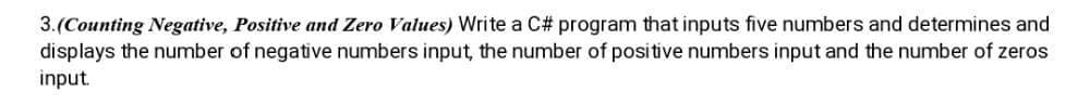 3.(Counting Negative, Positive and Zero Values) Write a C# program that inputs five numbers and determines and
displays the number of negative numbers input, the number of positive numbers input and the number of zeros
input.
