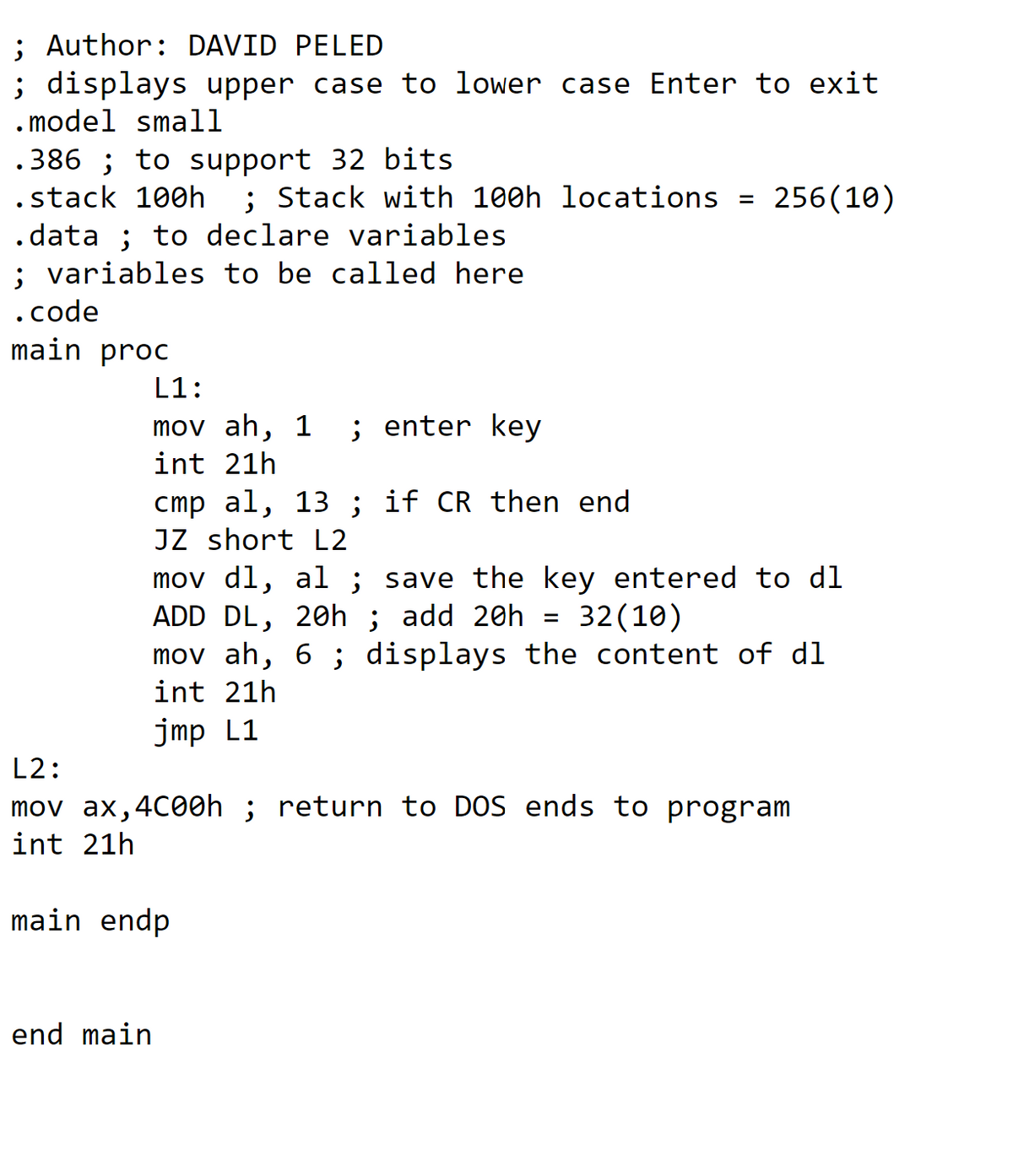 ; Author: DAVID PELED
; displays upper case to lower case Enter to exit
. model small
.386 ; to support 32 bits
.stack 100h
; Stack with 100h locations
256(10)
%D
.data ; to declare variables
; variables to be called here
.code
main proc
L1:
mov ah,
1
; enter key
int 21h
cmp al, 13 ; if CR then end
JZ short L2
mov dl, al ; save the key entered to dl
ADD DL, 20h ; add 20h
mov ah, 6 ; displays the content of dl
int 21h
32(10)
jmp L1
L2:
mov ax,4C00h ; return to DOS ends to program
int 21h
main endp
end main
