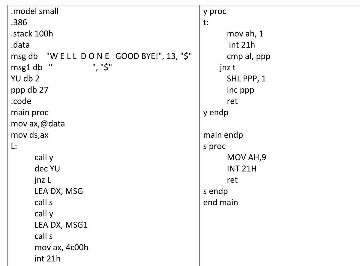 .model small
y proc
.386
t:
.stack 100h
mov ah, 1
.data
int 21h
msg db "W ELL DONE GOOD BYE!", 13, "$"
", "$"
cmp al, ppp
msg1 db
YU db 2
jnz t
SHL PPP, 1
ppp db 27
.code
inc ppp
ret
main proc
y endp
mov ax,@data
mov ds,ax
main endp
L:
s proc
MOV AH,9
call y
dec YU
INT 21H
jnz L
ret
s endp
LEA DX, MSG
call s
end main
call y
LEA DX, MSG1
call s
mov ax, 4c00h
int 21h
