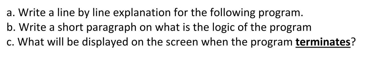 a. Write a line by line explanation for the following program.
b. Write a short paragraph on what is the logic of the program
c. What will be displayed on the screen when the program terminates?
