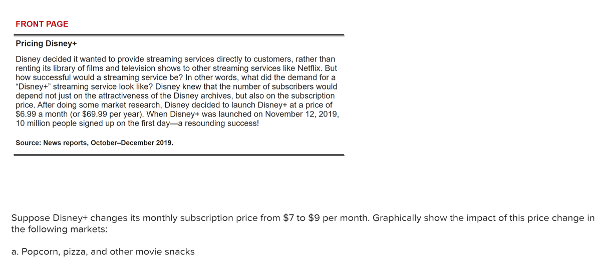 FRONT PAGE
Pricing Disney+
Disney decided it wanted to provide streaming services directly to customers, rather than
renting its library of films and television shows to other streaming services like Netflix. But
how successful would a streaming service be? In other words, what did the demand for a
"Disney+" streaming service look like? Disney knew that the number of subscribers would
depend not just on the attractiveness of the Disney archives, but also on the subscription
price. After doing some market research, Disney decided to launch Disney+ at a price of
$6.99 a month (or $69.99 per year). When Disney+ was launched on November 12, 2019,
10 million people signed up on the first day-a resounding success!
Source: News reports, October-December 2019.
Suppose Disney+ changes its monthly subscription price from $7 to $9 per month. Graphically show the impact of this price change in
the following markets:
a. Popcorn, pizza, and other movie snacks
