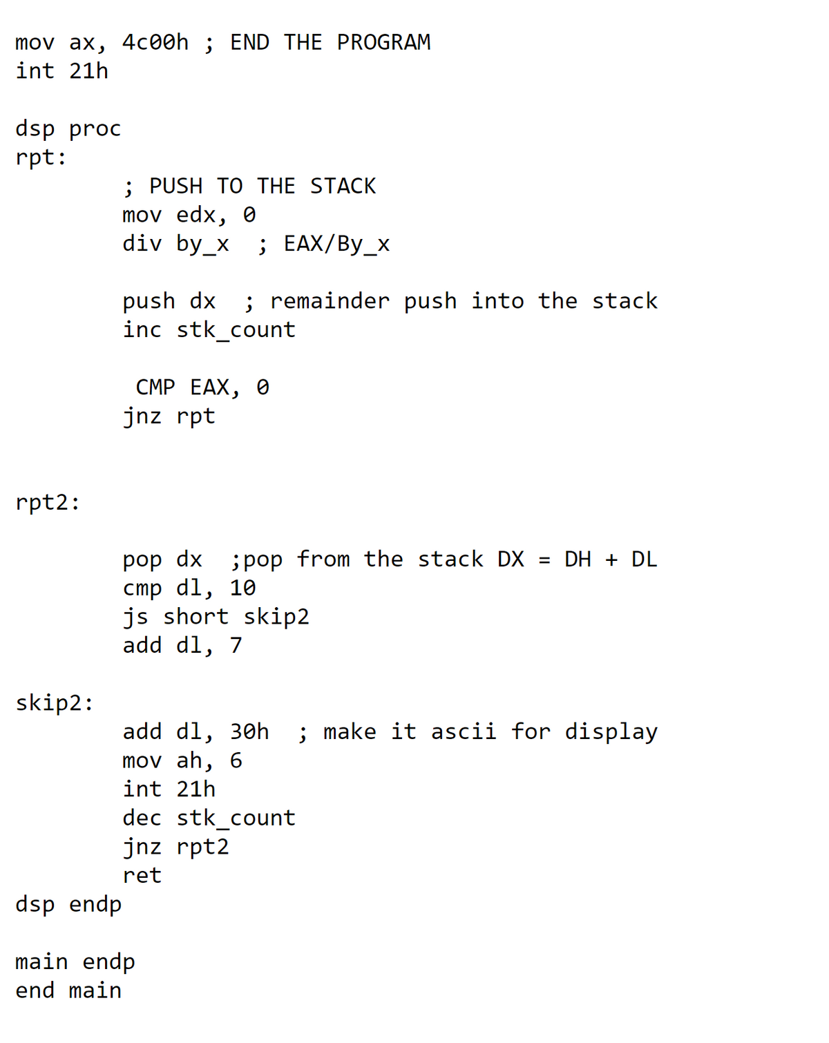 mov ax, 4c00h ; END THE PROGRAM
int 21h
dsp proc
rpt:
; PUSH TO THE STACK
mov edx, 0
div by_x ; EAX/By_x
push dx
inc stk_count
; remainder push into the stack
СМР ЕАХ, Ө
jnz rpt
rpt2:
рop dx
cmp dl, 10
js short skip2
add dl, 7
; pop from the stack DX = DH + DL
skip2:
; make it ascii for display
add dl, 30h
mov ah, 6
int 21h
dec stk_count
jnz rpt2
ret
dsp endp
main endp
end main
