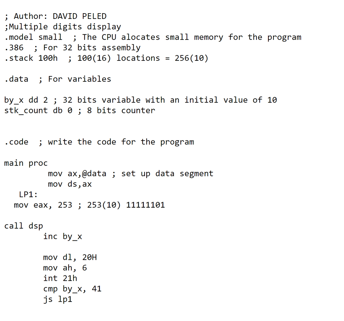 ; Author: DAVID PELED
;Multiple digits display
. model small
; The CPU alocates small memory for the program
.386
; For 32 bits assembly
.stack 100h
; 100(16) locations = 256(10)
.data
; For variables
by_x dd 2 ; 32 bits variable with an initial value of 10
stk_count db 0 ; 8 bits counter
.code
; write the code for the program
main proc
mov ax,@data ; set up data segment
mov ds, ax
LP1:
mov eax, 253 ; 253(10) 11111101
call dsp
inc by_x
mov dl, 2он
mov ah, 6
int 21h
стр bу_x, 41
js lp1
