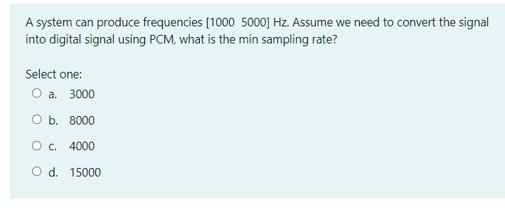 A system can produce frequencies [1000 5000] Hz. Assume we need to convert the signal
into digital signal using PCM, what is the min sampling rate?
Select one:
О а. 3000
O b. 8000
О с. 4000
O d. 15000
