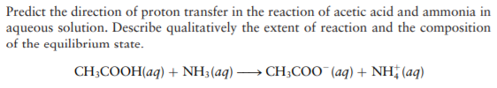 Predict the direction of proton transfer in the reaction of acetic acid and ammonia in
aqueous solution. Describe qualitatively the extent of reaction and the composition
of the equilibrium state.
CH;COOH(aq) + NH3(aq) → CH;COO (aq) + NH† (aq)
