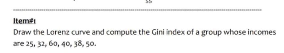 Item#1
Draw the Lorenz curve and compute the Gini index of a group whose incomes
are 25, 32, 60, 40, 38, 50.
