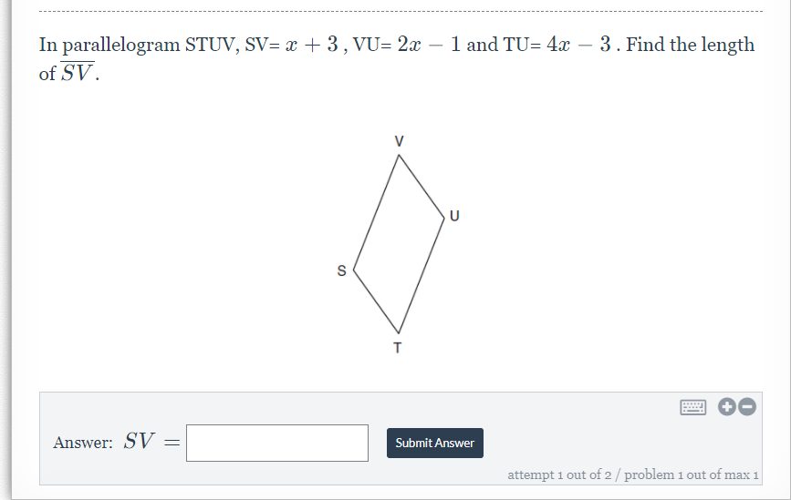 In parallelogram STUV, SV= x + 3, VU= 2x – 1 and TU= 4x – 3. Find the length
of SV.
-
V
U
Answer: SV
Submit Answer
attempt 1 out of 2/ problem 1 out of max 1

