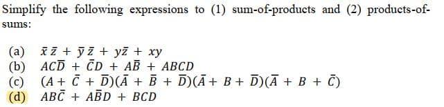 Simplify the following expressions to (1) sum-of-products and (2) products-of-
sums:
(a) xz + yz + yz + xy
(b)
(c) (A + C + D)(A + B + D)(Ā+ B + D) (A + B + C)
(d)
ABC + ABD + BCD
ACD+CD+ AB + ABCD