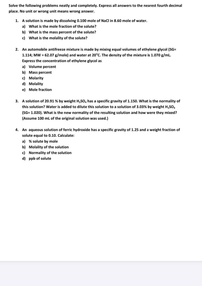 Solve the following problems neatly and completely. Express all answers to the nearest fourth decimal
place. No unit or wrong unit means wrong answer.
1. A solution is made by dissolving 0.100 mole of NaCl in 8.60 mole of water.
a) What is the mole fraction of the solute?
b) What is the mass percent of the solute?
c) What is the molality of the solute?
2. An automobile antifreeze mixture is made by mixing equal volumes of ethylene glycol (SG=
1.114; MW = 62.07 g/mole) and water at 20°C. The density of the mixture is 1.070 g/mL.
Express the concentration of ethylene glycol as
a) Volume percent
b) Mass percent
c) Molarity
d) Molality
e) Mole fraction
3. A solution of 20.91 % by weight H,SO, has a specific gravity of 1.150. What is the normality of
this solution? Water is added to dilute this solution to a solution of 3.03% by weight H,SO,
(SG= 1.020). What is the new normality of the resulting solution and how were they mixed?
(Assume 100 mL of the original solution was used.)
4. An aqueous solution of ferric hydroxide has a specific gravity of 1.25 and a weight fraction of
solute equal to 0.10. Calculate:
a) % solute by mole
b) Molality of the solution
c) Normality of the solution
d) ppb of solute
