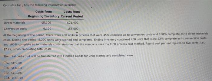 Carmelita Inc., has the following information available:
Costs from
Costs from
Beginning Inventory Current Period
Direct materials
$5,100
$21,400
Conversion costs
6,100
156,000
At the beginning of the period, there were 400 units i process that were 45% complete as to conversion costs and 100% complete as to direct materials
costs. During the period, 5,200 units were started and completed. Ending inventory contained 400 units that were 22% complete as to conversion costs
and 100% complete as to materials costs. Assume that the company uses the FIFO process cost method. Round cost per unit figures to two cents, ie
$2.22, when calculating total costs.
The total costs that will be transferred into Finished Goods for units started and completed were
Oa. S179,984
Ob. $130,360
Oc. $219.580
Od. $167.128
