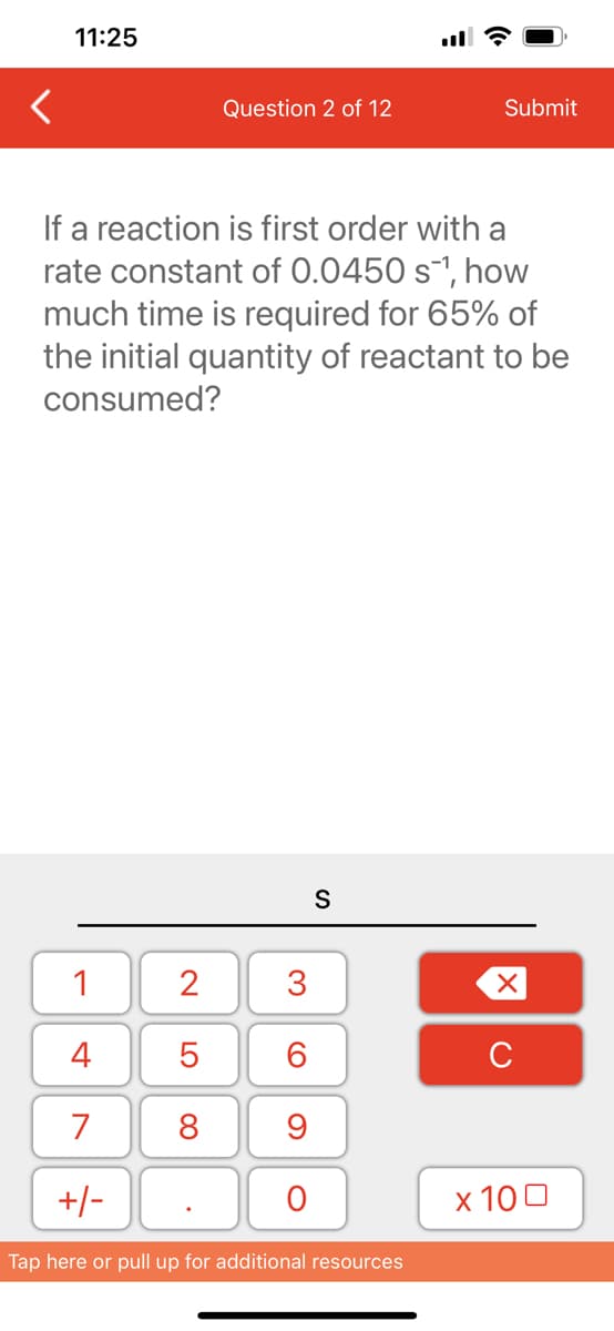 <
11:25
1
4
7
+/-
Question 2 of 12
If a reaction is first order with a
rate constant of 0.0450 s¹, how
much time is required for 65% of
the initial quantity of reactant to be
consumed?
2
5
8
3
60
9
O
S
Submit
Tap here or pull up for additional resources
XU
x 100