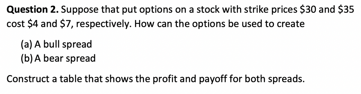 Question 2. Suppose that put options on a stock with strike prices $30 and $35
cost $4 and $7, respectively. How can the options be used to create
(a) A bull spread
(b) A bear spread
Construct a table that shows the profit and payoff for both spreads.