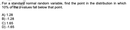 . For a standard normal random variable, find the point in the distribution in which
10% of the z-values fall below that point.
A) 1.28
B) -1.28
C) 1.65
D) -1.65