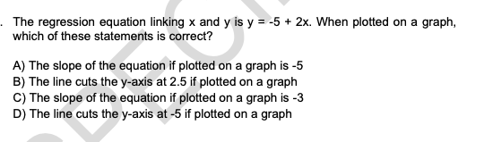 The regression equation linking x and y is y = -5 + 2x. When plotted on a graph,
which of these statements is correct?
A) The slope of the equation if plotted on a graph is -5
B) The line cuts the y-axis at 2.5 if plotted on a graph
C) The slope of the equation if plotted on a graph is -3
D) The line cuts the y-axis at -5 if plotted on a graph