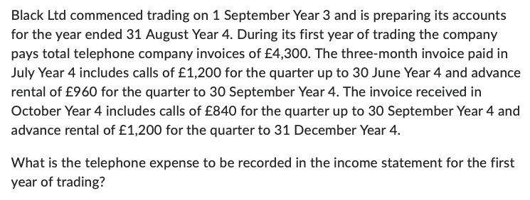 Black Ltd commenced trading on 1 September Year 3 and is preparing its accounts
for the year ended 31 August Year 4. During its first year of trading the company
pays total telephone company invoices of £4,300. The three-month invoice paid in
July Year 4 includes calls of £1,200 for the quarter up to 30 June Year 4 and advance
rental of £960 for the quarter to 30 September Year 4. The invoice received in
October Year 4 includes calls of £840 for the quarter up to 30 September Year 4 and
advance rental of £1,200 for the quarter to 31 December Year 4.
What is the telephone expense to be recorded in the income statement for the first
year of trading?