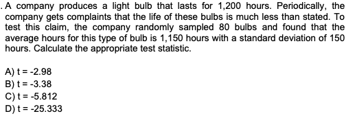 .A company produces a light bulb that lasts for 1,200 hours. Periodically, the
company gets complaints that the life of these bulbs is much less than stated. To
test this claim, the company randomly sampled 80 bulbs and found that the
average hours for this type of bulb is 1,150 hours with a standard deviation of 150
hours. Calculate the appropriate test statistic.
A) t = -2.98
B) t = -3.38
C) t = -5.812
D) t= -25.333