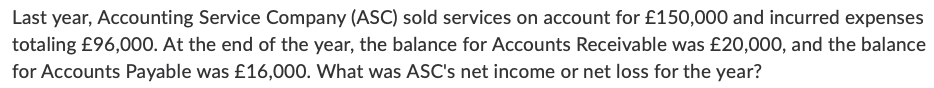 Last year, Accounting Service Company (ASC) sold services on account for £150,000 and incurred expenses
totaling £96,000. At the end of the year, the balance for Accounts Receivable was £20,000, and the balance
for Accounts Payable was £16,000. What was ASC's net income or net loss for the year?