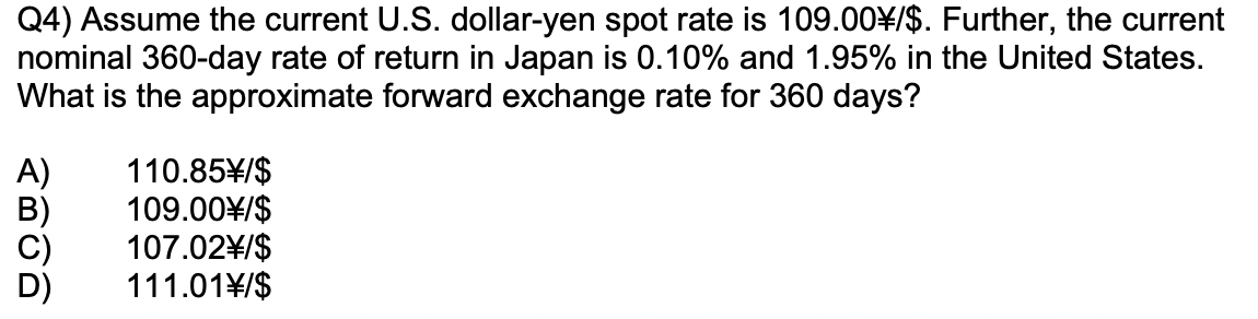 Q4) Assume the current U.S. dollar-yen spot rate is 109.00¥/$. Further, the current
nominal 360-day rate of return in Japan is 0.10% and 1.95% in the United States.
What is the approximate forward exchange rate for 360 days?
A)
110.85¥/$
109.00¥/$
107.02\/$
111.01\/$