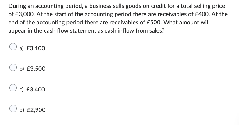 During an accounting period, a business sells goods on credit for a total selling price
of £3,000. At the start of the accounting period there are receivables of £400. At the
end of the accounting period there are receivables of £500. What amount will
appear in the cash flow statement as cash inflow from sales?
a) £3,100
b) £3,500
c) £3,400
d) £2,900