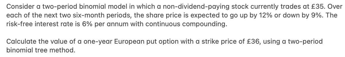 Consider a two-period binomial model in which a non-dividend-paying stock currently trades at £35. Over
each of the next two six-month periods, the share price is expected to go up by 12% or down by 9%. The
risk-free interest rate is 6% per annum with continuous compounding.
Calculate the value of a one-year European put option with a strike price of £36, using a two-period
binomial tree method.