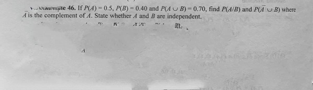 rVidkweraie 46. If P(A) = 0.5, P(B) = 0.40 and P(A U B) = 0.70, find P(A/B) and P(A U B) where
A is the complement of A. State whether A and B are independent.
