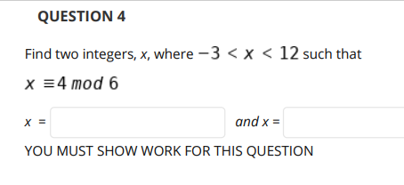 QUESTION 4
Find two integers, x, where -3 < x < 12 such that
x =4 mod 6
X =
and x =
YOU MUST SHOW WORK FOR THIS QUESTION
