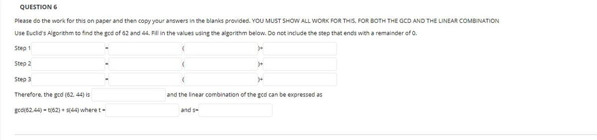 QUESTION 6
Please do the work for this on paper and then copy your answers in the blanks provided. YOU MUST SHOW ALL WORK FOR THIS, FOR BOTH THE GCD AND THE LINEAR COMBINATION
Use Euclid's Algorithm to find the gcd of 62 and 44. Fill in the values using the algorithm below. Do not include the step that ends with a remainder of 0.
Step 1
)+
Step 2
)+
Step 3
)+
Therefore, the gcd (62, 44) is
and the linear combination of the gcd can be expressed as
gcd(62,44) = t(62) + s(44) where t =
and s=
