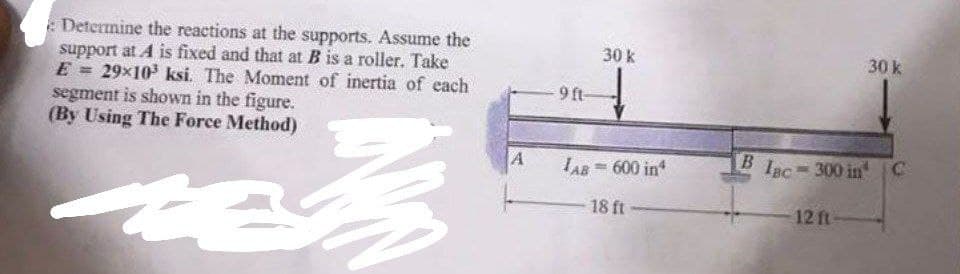 Determine the reactions at the supports. Assume the
support at A is fixed and that at B is a roller. Take
E = 29x10³ ksi. The Moment of inertia of each
segment is shown in the figure.
(By Using The Force Method)
te
M
A
-9 ft-
30 k
AB= 600 in
18 ft
30 k
Blac-300 in C
12 ft-