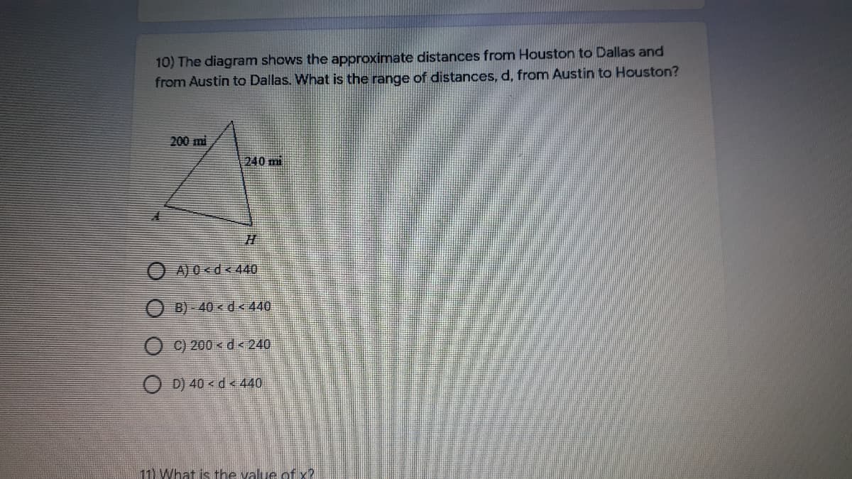 10) The diagram shows the approximate distances from Houston to Dallas and
from Austin to Dallas. What is the range of distances, d, from Austin to Houston?
200 mi
240 mi
O A) 0<d<440
B) - 40 < d < 440
O C) 200 < d< 240
O D) 40 < d < 440
11) What is the value of x?
