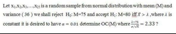 Let x1,X2,X3,...X2s is a random sample from normal distribution with mean (M) and
variance ( 36 ) we shall reject Ho: M=75 and accept H;: M-80 ifff> a,where a is
constant it is desired to have a = 0.01 detemine OC(M) where
2.33 ?
%3D
